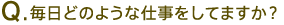 Q.毎日どのような仕事をしてますか?