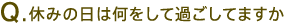 Q.休みの日は何をして過ごしてますか