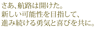 さあ、航路は開けた。新しい可能性を目指して、進み続ける勇気と喜びを共に。