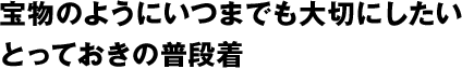 宝物のようにいつまでも大切にしたいとっておきの普段着