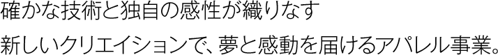 確かな技術と独自の感性が織りなす新しいクリエイションで、夢と感動を届けるアパレル事業。