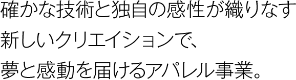 確かな技術と独自の感性が織りなす新しいクリエイションで、夢と感動を届けるアパレル事業。