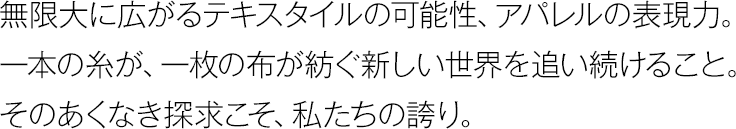 無限大に広がるテキスタイルの可能性、アパレルの表現力。一本の糸が、一枚の布が紡ぐ新しい世界を追い続けること。そのあくなき探求こそ、私たちの誇り。