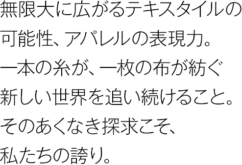 無限大に広がるテキスタイルの可能性、アパレルの表現力。一本の糸が、一枚の布が紡ぐ新しい世界を追い続けること。そのあくなき探求こそ、私たちの誇り。