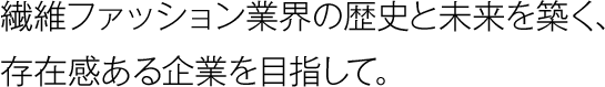 繊維ファッション業界の歴史と未来を築く、存在感ある企業を目指して。