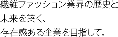 繊維ファッション業界の歴史と未来を築く、存在感ある企業を目指して。