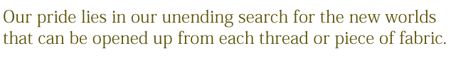 our pride lies in our unending search for the new worlds that can be opened up from each thread or piece of fabric