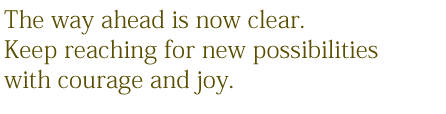 The way ahed is now clear. Keep reaching for new possibilities with courage and joy.