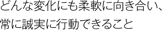 どんな変化にも柔軟に向き合い、常に誠実に行動できること