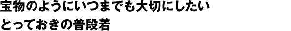 宝物のようにいつまでも大切にしたいとっておきの普段着