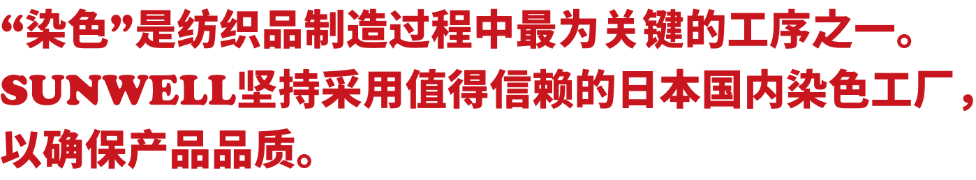 “染色”是纺织品制造过程中最为关键的工序之一。SUNWELL坚持采用值得信赖的日本国内染色工厂，以确保产品品质。
